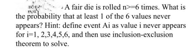 A fair die is rolled n>=6 times. What is
the probability that at least 1 of the 6 values never
appears? Hint: define event Ai as value i never appears
for i=1, 2,3,4,5,6, and then use inclusion-exclusion
theorem to solve.
