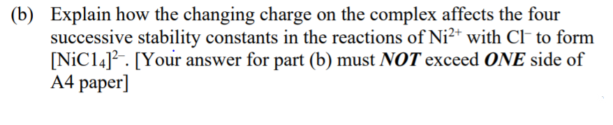 (b) Explain how the changing charge on the complex affects the four
successive stability constants in the reactions of Ni²+ with C to form
[NİC14]?. [Your answer for part (b) must NOT exceed ONE side of
A4 paper]
