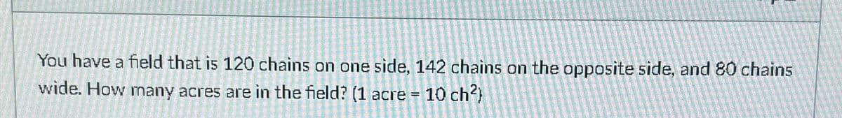 You have a field that is 120 chains on one side, 142 chains on the opposite side, and 80 chains
wide. How many acres are in the field? (1 acre = 10 ch²)