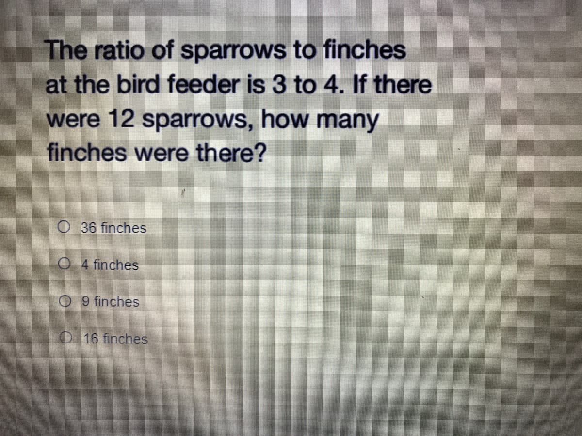 The ratio of sparrows to finches
at the bird feeder is 3 to 4. If there
were 12 sparrows, how many
finches were there?
O 36 finches
O 4 finches
O 9 finches
O 16 finches
