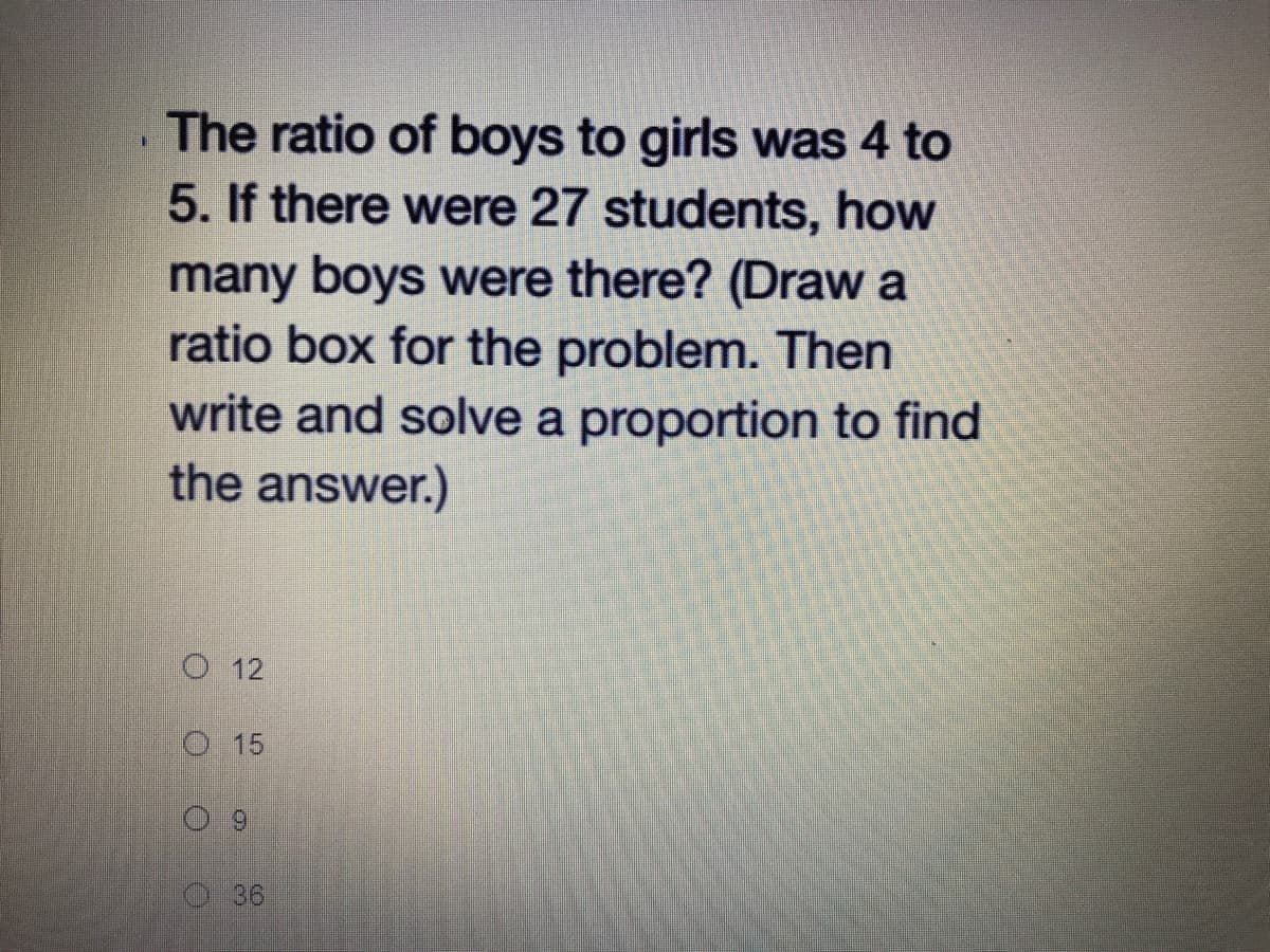 The ratio of boys to girls was 4 to
5. If there were 27 students, how
many boys were there? (Draw a
ratio box for the problem. Then
write and solve a proportion to find
the answer.)
O 12
O 15
36
3.
