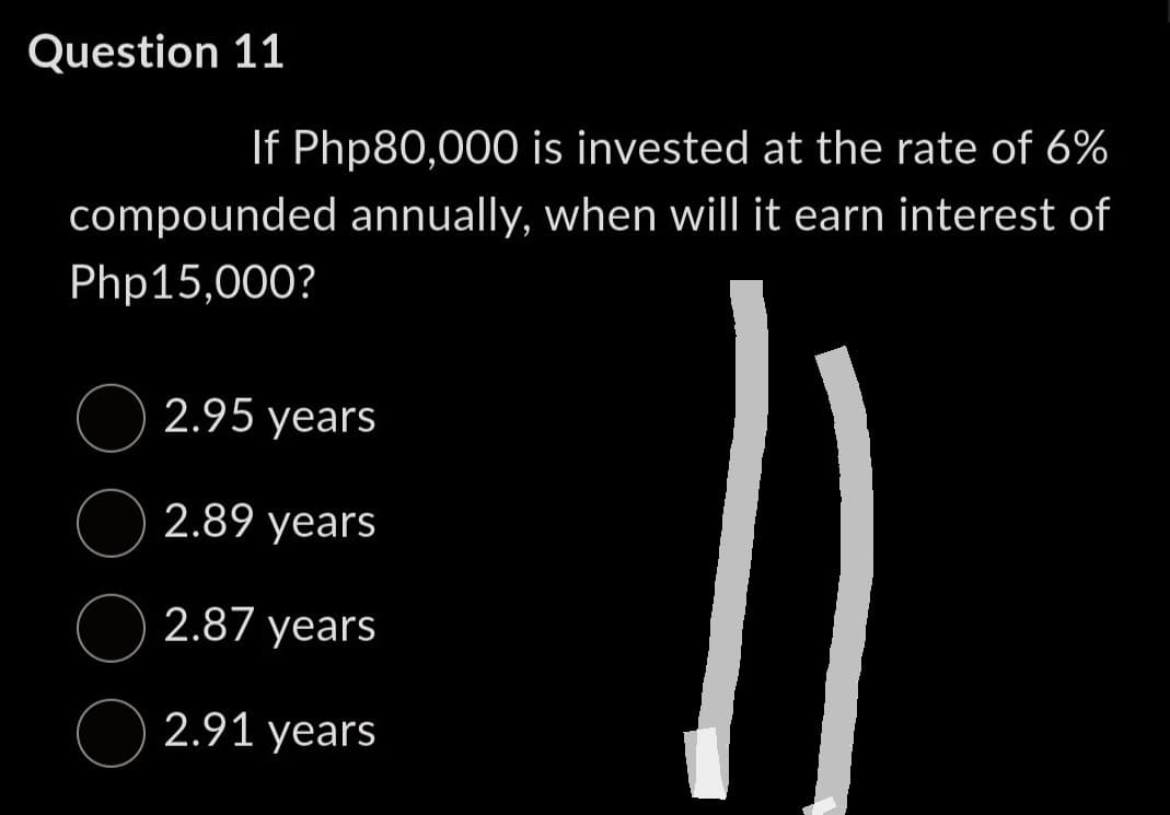 Question 11
If Php80,000 is invested at the rate of 6%
compounded annually, when will it earn interest of
Php15,000?
2.95 years
2.89 years
2.87 years
2.91 years
