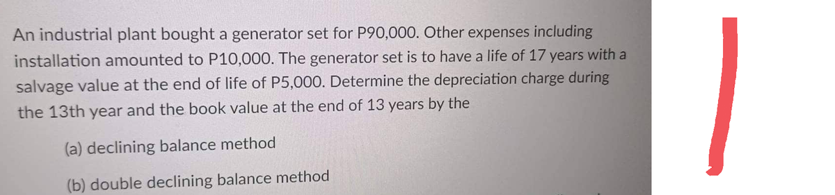 An industrial plant bought a generator set for P90,000. Other expenses including
installation amounted to P10,000. The generator set is to have a life of 17 years with a
salvage value at the end of life of P5,000. Determine the depreciation charge during
the 13th year and the book value at the end of 13 years by the
(a) declining balance method
(b) double declining balance method
1