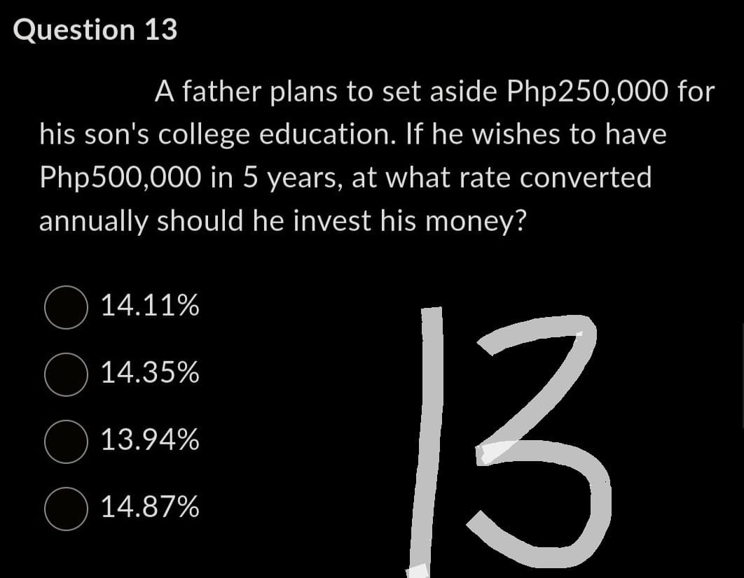 Question 13
A father plans to set aside Php250,000 for
his son's college education. If he wishes to have
Php500,000 in 5 years, at what rate converted
annually should he invest his money?
14.11%
14.35%
13.94%
14.87%
13