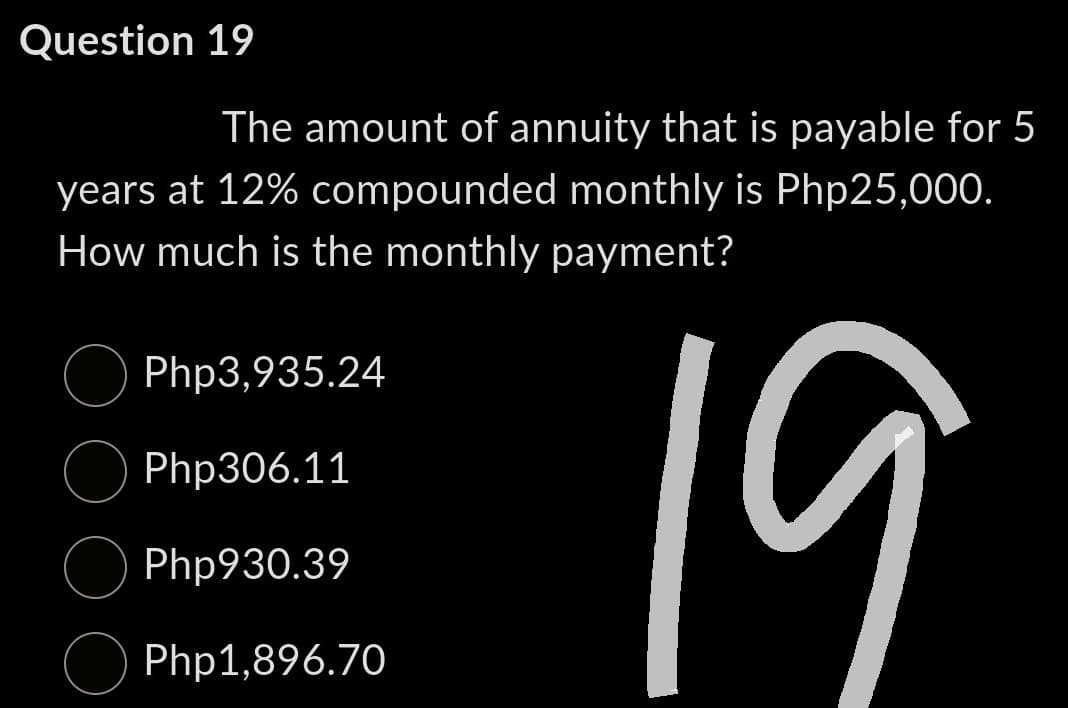 Question 19
The amount of annuity that is payable for 5
years at 12% compounded monthly is Php25,000.
How much is the monthly payment?
Php3,935.24
Php306.11
Php930.39
Php1,896.70
19