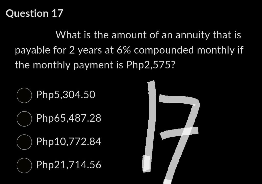 Question 17
What is the amount of an annuity that is
payable for 2 years at 6% compounded monthly if
the monthly payment is Php2,575?
Php5,304.50
Php65,487.28
Php10,772.84
Php21,714.56