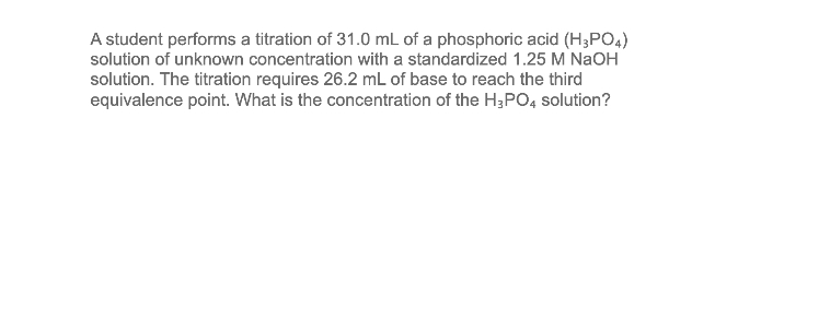 A student performs a titration of 31.0 mL of a phosphoric acid (H3PO4)
solution of unknown concentration with a standardized 1.25 M NaOH
solution. The titration requires 26.2 mL of base to reach the third
equivalence point. What is the concentration of the H3PO4 solution?
