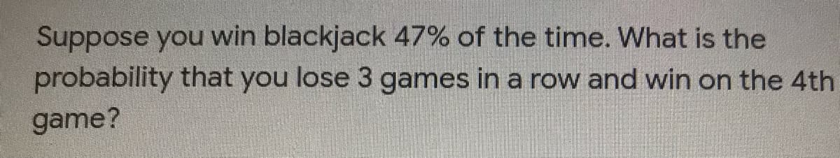 Suppose you win blackjack 47% of the time. What is the
probability that you lose 3 games in a row and win on the 4th
game?
