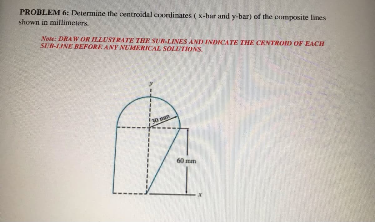 PROBLEM 6: Determine the centroidal coordinates ( x-bar and y-bar) of the composite lines
shown in millimeters.
Note: DRAW OR ILLUSTRATE THE SUB-LINES AND INDICATE THE CENTROID OF EACH
SUB-LINE BEFORE ANY NUMERICAL SOLUTIONS.
30 mm
60 mm
