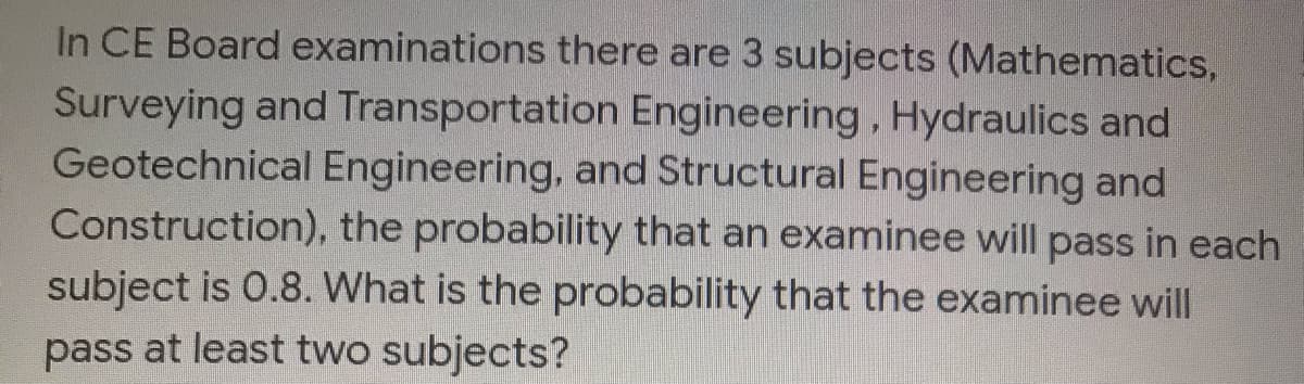 In CE Board examinations there are 3 subjects (Mathematics,
Surveying and Transportation Engineering, Hydraulics and
Geotechnical Engineering, and Structural Engineering and
Construction), the probability that an examinee will pass in each
subject is 0.8. What is the probability that the examinee will
pass at least two subjects?
