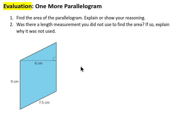 Evaluation: One More Parallelogram
1. Find the area of the parallelogram. Explain or show your reasoning.
2. Was there a length measurement you did not use to find the area? If so, explain
why it was not used.
6 cm
9 cm
7.5 cm
