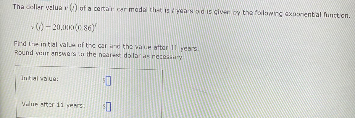 The dollar value v (t) of a certain car model that is † years old is given by the following exponential function.
v (1) = 20,000 (0.86)
Find the initial value of the car and the value after 11 years.
Round your answers to the nearest dollar as necessary.
Initial value:
Value after 11 years:

