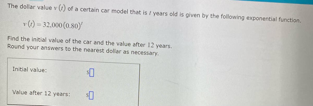 The dollar value v (t) of a certain car model that is t years old is given by the following exponential function.
v (1) = 32,000 (0.80)'
Find the initial value of the car and the value after 12 years.
Round your answers to the nearest dollar as necessary.
Initial value:
Value after 12 years:
