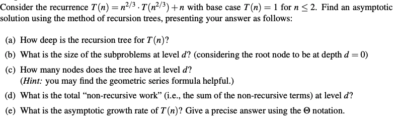 Consider the recurrence T(n) = n²/3 . T(n²/3) +n with base case T(n) = 1 for n < 2. Find an asymptotic
solution using the method of recursion trees, presenting your answer as follows:
(a) How deep is the recursion tree for T(n)?
(b) What is the size of the subproblems at level d? (considering the root node to be at depth d = 0)
(c) How many nodes does the tree have at level d?
(Hint: you may find the geometric series formula helpful.)
(d) What is the total “non-recursive work" (i.e., the sum of the non-recursive terms) at level d?
(e) What is the asymptotic growth rate of T(n)? Give a precise answer using the O notation.
