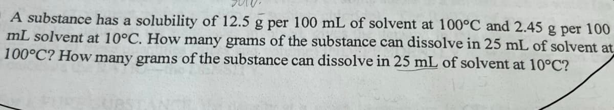 A substance has a solubility of 12.5 g per 100 mL of solvent at 100°C and 2.45 g per 100
mL solvent at 10°C. How many grams of the substance can dissolve in 25 mL of solvent at
100°C? How many grams of the substance can dissolve in 25 mL of solvent at 10°C?
