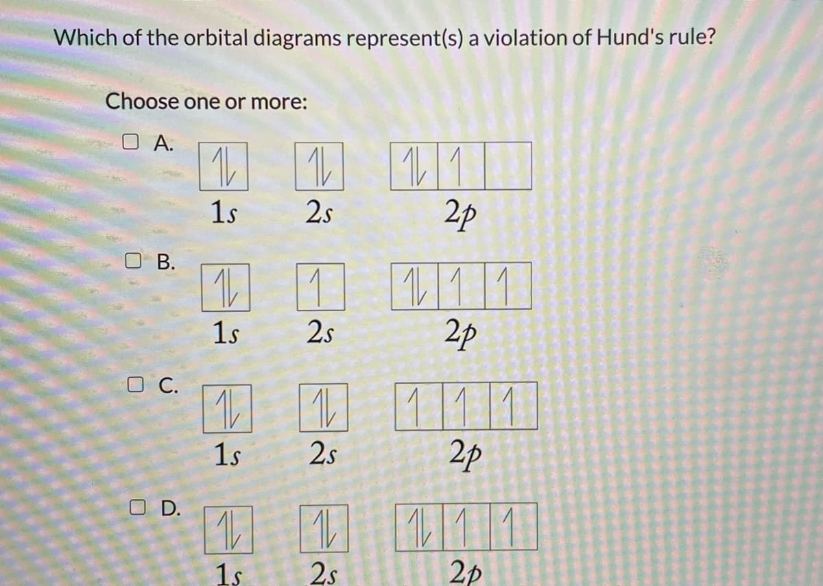 Which of the orbital diagrams represent(s) a violation of Hund's rule?
Choose one or more:
O A.
11
2p
1s
2s
O B.
1 111
2p
1s
2s
O C.
D 1
1/1/11
2p
1s
2s
O D.
1 111
1s
2.s
2p
