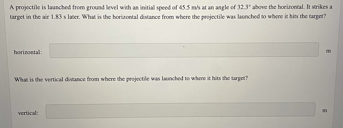 A projectile is launched from ground level with an initial speed of 45.5 m/s at an angle of 32.3° above the horizontal. It strikes a
target in the air 1.83 s later. What is the horizontal distance from where the projectile was launched to where it hits the target?
horizontal:
m
What is the vertical distance from where the projectile was launched to where it hits the target?
m
vertical:
