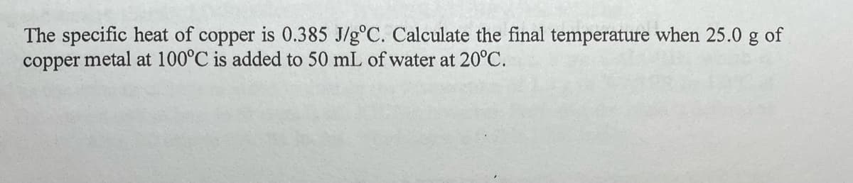 The specific heat of copper is 0.385 J/g°C. Calculate the final temperature when 25.0 g of
copper metal at 100°C is added to 50 mL of water at 20°C.
