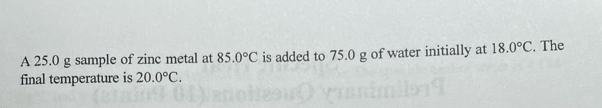 A 25.0 g sample of zinc metal at 85.0°C is added to 75.0 g of water initially at 18.0°C. The
final temperature is 20.0°C.
