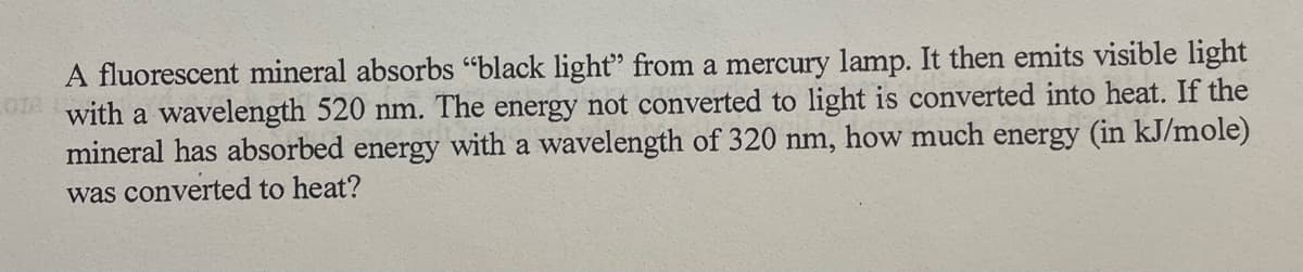 A fluorescent mineral absorbs "black light" from a mercury lamp. It then emits visible light
with a wavelength 520 nm. The energy not converted to light is converted into heat. If the
mineral has absorbed energy with a wavelength of 320 nm, how much energy (in kJ/mole)
was converted to heat?
