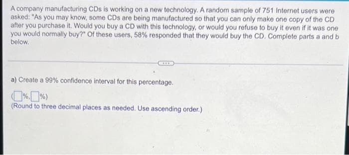 A company manufacturing CDs is working on a new technology. A random sample of 751 Internet users were
asked: "As you may know, some CDs are being manufactured so that you can only make one copy of the CD
after you purchase it. Would you buy a CD with this technology, or would you refuse to buy it even if it was one
you would normally buy?" Of these users, 58% responded that they would buy the CD. Complete parts a and b
below.
a) Create a 99% confidence interval for this percentage.
(Round to three decimal places as needed. Use ascending order.)