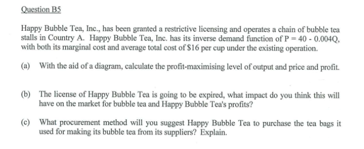 Question B5
Happy Bubble Tea, Inc., has been granted a restrictive licensing and operates a chain of bubble tea
stalls in Country A. Happy Bubble Tea, Inc. has its inverse demand function of P = 40 -0.004Q,
with both its marginal cost and average total cost of $16 per cup under the existing operation.
(a) With the aid of a diagram, calculate the profit-maximising level of output and price and profit.
(b) The license of Happy Bubble Tea is going to be expired, what impact do you think this will
have on the market for bubble tea and Happy Bubble Tea's profits?
(c) What procurement method will you suggest Happy Bubble Tea to purchase the tea bags it
used for making its bubble tea from its suppliers? Explain.