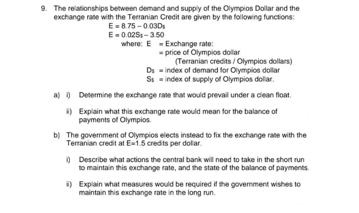 9. The relationships between demand and supply of the Olympios Dollar and the
exchange rate with the Terranian Credit are given by the following functions:
E = 8.75 -0.03Ds
E = 0.02Ss- 3.50
where: E
= Exchange rate:
= price of Olympios dollar
(Terranian credits / Olympios dollars)
index of demand for Olympios dollar
Ss = index of supply of Olympios dollar.
Ds
a) i) Determine the exchange rate that would prevail under a clean float.
ii)
Explain what this exchange rate would mean for the balance of
payments of Olympios.
b) The government of Olympios elects instead to fix the exchange rate with the
Terranian credit at E=1.5 credits per dollar.
i) Describe what actions the central bank will need to take in the short run
to maintain this exchange rate, and the state of the balance of payments.
ii) Explain what measures would be required if the government wishes to
maintain this exchange rate in the long run.