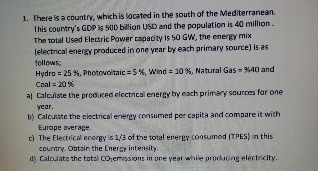 1. There is a country, which is located in the south of the Mediterranean.
This country's GDP is 500 billion USD and the population is 40 million.
The total Used Electric Power capacity is 50 GW, the energy mix
(electrical energy produced in one year by each primary source) is as
follows;
Hydro = 25 %, Photovoltaic = 5%, Wind = 10 %, Natural Gas = %40 and
Coal = 20%
a) Calculate the produced electrical energy by each primary sources for one
year.
b) Calculate the electrical energy consumed per capita and compare it with
Europe average.
c) The Electrical energy is 1/3 of the total energy consumed (TPES) in this
country. Obtain the Energy intensity.
d) Calculate the total CO₂emissions in one year while producing electricity.