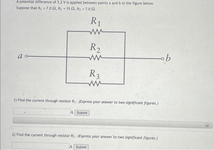 À potential difference of 3.2 V is applied between points a and b in the figure below.
Suppose that Rj = 7.0 2, R2 = 15 2, R3 = 7.0 2.
%3D
%3D
R1
R2
a
R3
1) Find the current through resistor Rj. (Express your answer to two significant figures.)
A Submit
2) Find the current through resistor R2. (Express your answer'to two significant figures.)
A Submit
