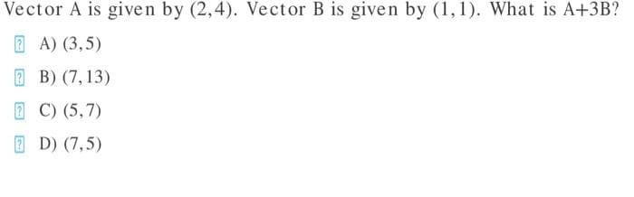 Vector A is given by (2,4). Vector B is given by (1,1). What is A+3B?
2 A) (3,5)
E B) (7, 13)
2 C) (5,7)
E D) (7,5)

