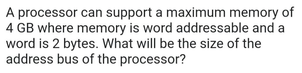 A processor can support a maximum memory of
4 GB where memory is word addressable and a
word is 2 bytes. What will be the size of the
address bus of the processor?