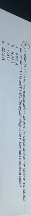 79. A series RL circuit has two resistors and two inductors. The resistors dissipate 7 W and 12 W. The inductive
powers are 15 VARS and 8 VARS. The applied voltage is 240 V. How much is the circuit current?
a. 8.045 A
b. 10.43 A
C.
19.83 A
d. 22.63 A