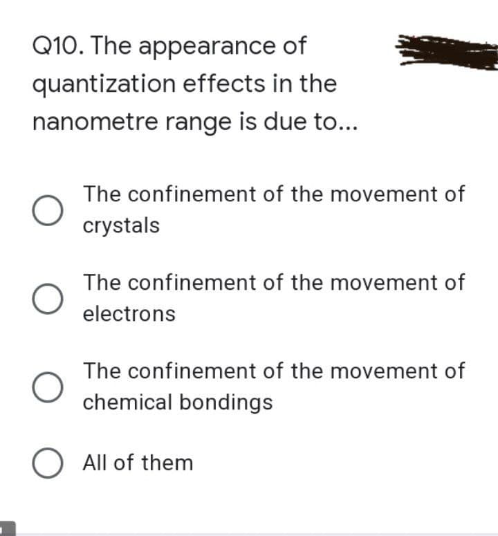 Q10. The appearance
of
quantization effects in the
nanometre range is due to...
The confinement of the movement of
crystals
The confinement of the movement of
electrons
The confinement of the movement of
chemical bondings
O All of them