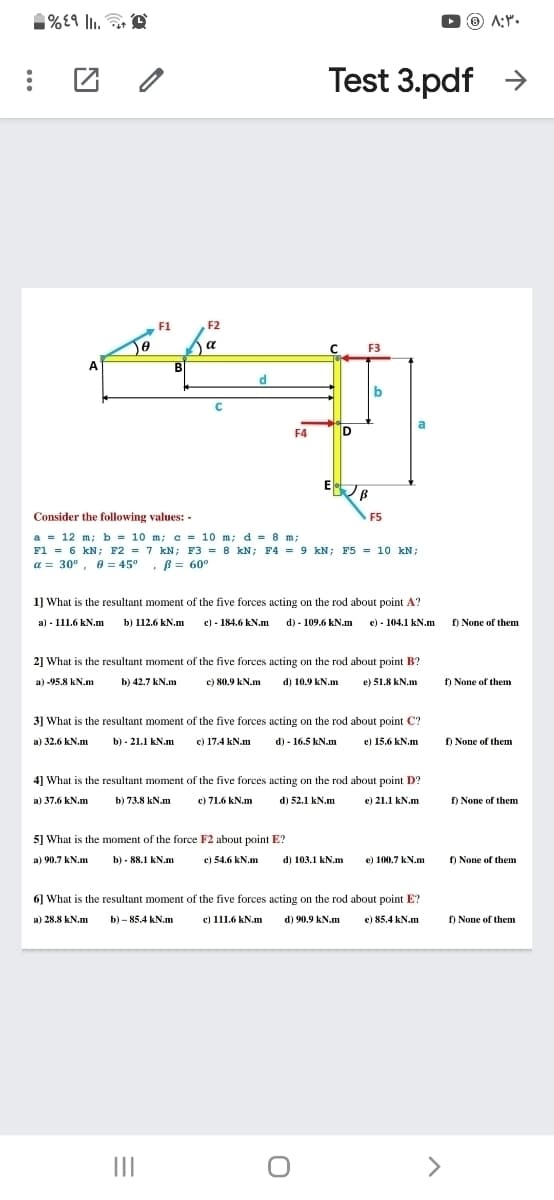 %E9 lI.
O O A:".
Test 3.pdf >
F1
F2
a
C F3
A
B
d
a
F4
D
E B
Consider the following values: -
F5
a = 12 m; b = 10 m; c = 10 m; d = 8 m;
F1 = 6 kN; F2 = 7 kN; F3 = 8 kN; F4 = 9 kN; F5 = 10 kN;
a = 30° , e = 45° , B= 60°
1] What is the resultant moment of the five forces acting on the rod about point A?
a) - 111.6 kN.m
b) 112.6 kN.m
c) - 184.6 kN.m d) - 109.6 kN.m e) - 104.1 kN.m
f) None of them
2] What is the resultant moment of the five forces acting on the rod about point B?
a) -95.8 kN.m
b) 42.7 kN.m
c) 80.9 kN.m
d) 10.9 kN.m
e) 51.8 kN.m
f) None of them
3] What is the resultant moment of the five forces acting on the rod about point C?
a) 32.6 kN.m
b) - 21.1 kN.m
c) 17.4 kN.m
d) - 16.5 kN.m
e) 15.6 kN.m
f) None of them
4] What is the resultant moment of the five forces acting on the rod about point D?
a) 37.6 kN.m
b) 73.8 kN.m
c) 71.6 kN.m
d) 52.1 kN.m
e) 21.1 kN.m
f) None of them
5] What is the moment of the force F2 about point E?
a) 90.7 kN.m
b) - 88.1 kN.m
c) 54.6 kN.m
d) 103.1 kN.m
e) 100.7 kN.m
) None of them
6] What is the resultant moment of the five forces acting on the rod about point E?
c) 111.6 kN.m
a) 28.8 kN.m
b) – 85.4 kN.m
d) 90.9 kN.m
e) 85.4 kN.m
f) None of them
II
>
