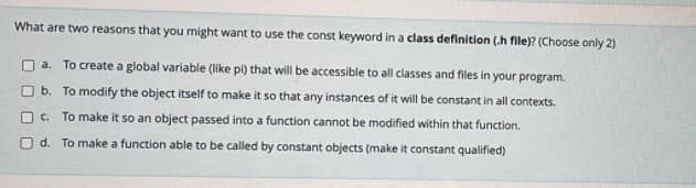 What are two reasons that you might want to use the const keyword in a class definition (.h file)? (Choose only 2)
a. To create a global variable (like pi) that will be accessible to all classes and files in your program.
O b. To modify the object itself to make it so that any instances of it will be constant in all contexts.
O C. To make it so an object passed into a function cannot be modified within that function.
O d. To make a function able to be called by constant objects (make it constant qualified)
