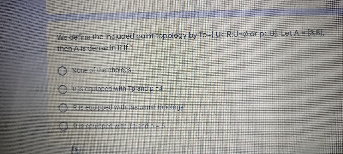 We define the included point topology by Tp-(UcR;U=0 or pEU). Let A = [3,5[,
then A is dense in Rif
O None of the choices
Ris equipped with Tp and p #4
O Ris equipped with the usuall topology
9=d pue di qim paddinba syO
