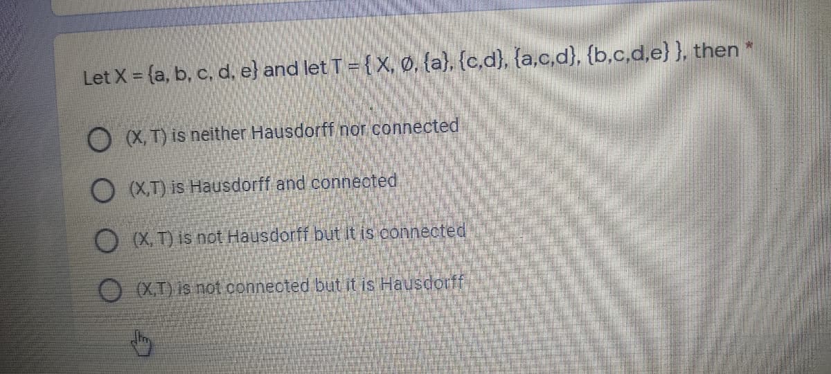 Let X = {a, b, c, d, e} and let T = {X, Ø, {a), {c,d}, {a,c,d}, {b,c,d,e} }, then *
O XT) is neither Hausdorff nor connected
O (XT) is Hausdorff and connected
O X, T) is not Hausdorff but it is connected
(XT) is not conneoted but itis Hausdorff
