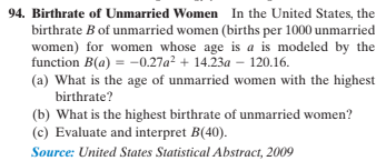 94. Birthrate of Unmarried Women In the United States, the
birthrate B of unmarried women (births per 1000 unmarried
women) for women whose age is a is modeled by the
function B(a) = -0.27a? + 14.23a – 120.16.
(a) What is the age of unmarried women with the highest
birthrate?
(b) What is the highest birthrate of unmarried women?
(c) Evaluate and interpret B(40).
Source: United States Statistical Abstract, 2009
