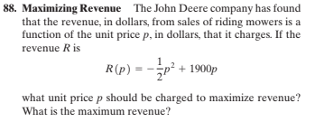 88. Maximizing Revenue The John Deere company has found
that the revenue, in dollars, from sales of riding mowers is a
function of the unit price p, in dollars, that it charges. If the
revenue R is
R(p) = -p² + 1900p
what unit price p should be charged to maximize revenue?
What is the maximum revenue?
