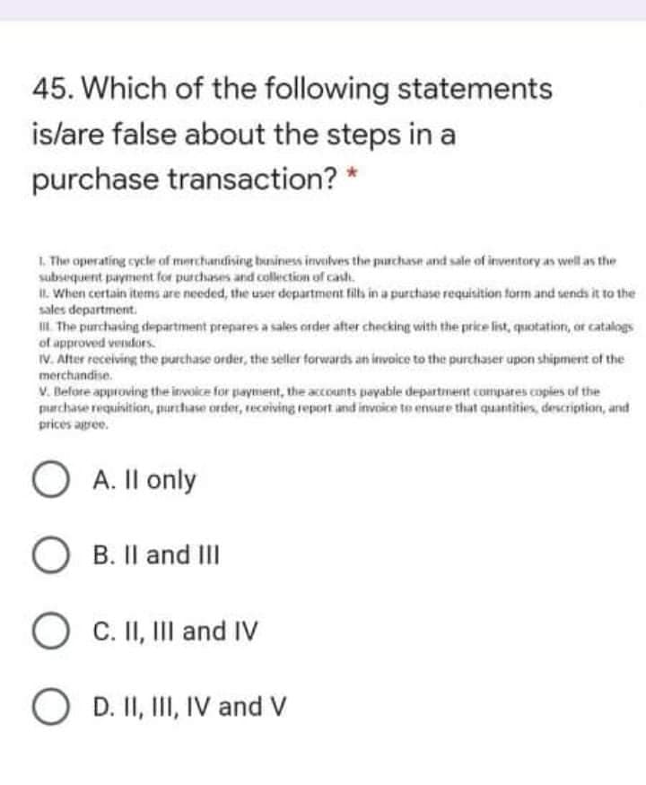 45. Which of the following statements
islare false about the steps in a
purchase transaction?
1. The operating cycle of merchandising buniness invulves the purchase and sale of inventory as well as the
subsequent payment for purchases and collection of cash.
I. When certain items are needed, the user department fils in a purchase requisition form and sends it to the
sales department.
I The purchasing departiment prepares a sales order after checking with the price list, quotation, or catalogs
of approved vendors.
IV. After receiving the purchase order, the seller forwards an invoice to the purchaser upon shipment of the
merchandise.
V. Belore approving the invoice for payment, the accounts payable department compares copies of the
purchase requisition, purchase order, recoiving report and invoice to ensure that quantities, description, and
prices apee.
O A. Il only
O B. Il and II
O C. II, III and IV
O D. II, III, IV and V

