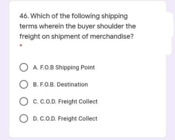 46. Which of the following shipping
terms wherein the buyer shoulder the
freight on shipment of merchandise?
O A. F.O.B Shipping Point
B. F.O.B. Destination
O c. c.O.D. Freight Collect
O D. C.O.D. Freight Collect
