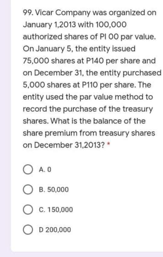 99. Vicar Company was organized on
January 1,2013 with 100,000
authorized shares of PI 00 par value.
On January 5, the entity issued
75,000 shares at P140 per share and
on December 31, the entity purchased
5,000 shares at P110 per share. The
entity used the par value method to
record the purchase of the treasury
shares. What is the balance of the
share premium from treasury shares
on December 31,2013? *
A. 0
O B. 50,000
O C. 150,000
O D 200,000

