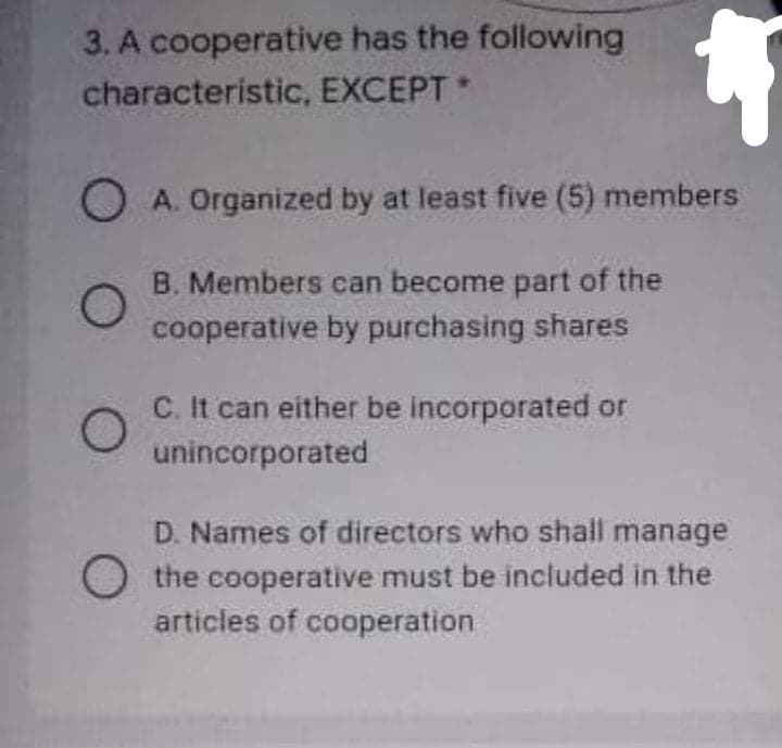 3. A cooperative has the following
characteristic, EXCEPT
O A. Organized by at least five (5) members
B. Members can become part of the
cooperative by purchasing shares
C. It can either be incorporated or
unincorporated
D. Names of directors who shall manage
O the cooperative must be included in the
articles of cooperation
