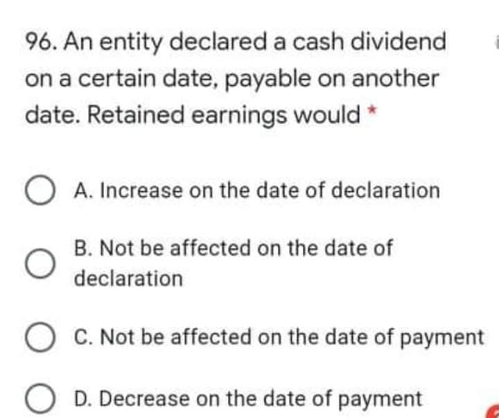 96. An entity declared a cash dividend
on a certain date, payable on another
date. Retained earnings would *
O A. Increase on the date of declaration
B. Not be affected on the date of
declaration
O C. Not be affected on the date of payment
D. Decrease on the date of payment
