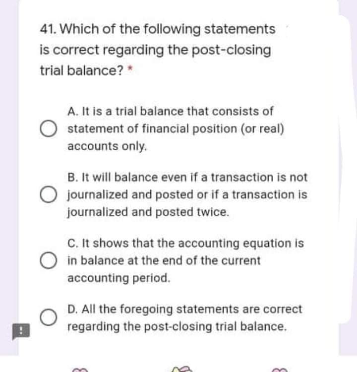 41. Which of the following statements
is correct regarding the post-closing
trial balance? *
A. It is a trial balance that consists of
statement of financial position (or real)
accounts only.
B. It will balance even if a transaction is not
O journalized and posted or if a transaction is
journalized and posted twice.
C. It shows that the accounting equation is
in balance at the end of the current
accounting period.
D. All the foregoing statements are correct
regarding the post-closing trial balance.
