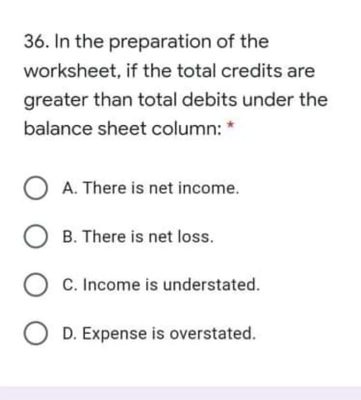 36. In the preparation of the
worksheet, if the total credits are
greater than total debits under the
balance sheet column: *
O A. There is net income.
B. There is net loss.
C. Income is understated.
D. Expense is overstated.
