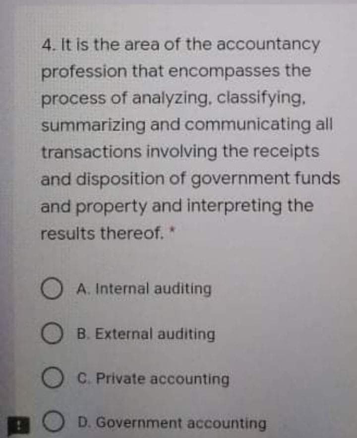 4. It is the area of the accountancy
profession that encompasses the
process of analyzing, classifying,
summarizing and communicating all
transactions involving the receipts
and disposition of government funds
and property and interpreting the
results thereof.
O A. Internal auditing
O B. External auditing
O C. Private accounting
O D. Government accounting
