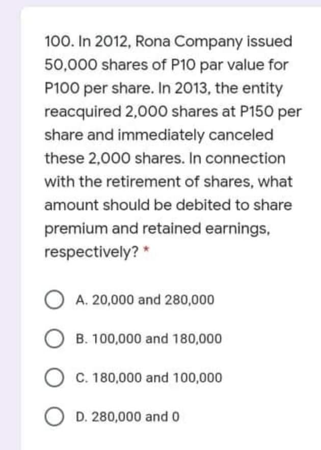 100. In 2012, Rona Company issued
50,000 shares of P10 par value for
P100 per share. In 2013, the entity
reacquired 2,00o0 shares at P150 per
share and immediately canceled
these 2,000 shares. In connection
with the retirement of shares, what
amount should be debited to share
premium and retained earnings,
respectively? *
A. 20,000 and 280,000
O B. 100,000 and 180,000
O c. 180,000 and 100,000
O D. 280,000 and 0
