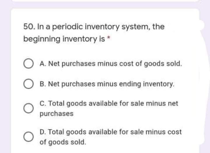 50. In a periodic inventory system, the
beginning inventory is *
A. Net purchases minus cost of goods sold.
O B. Net purchases minus ending inventory.
C. Total goods available for sale minus net
purchases
D. Total goods available for sale minus cost
of goods sold.
