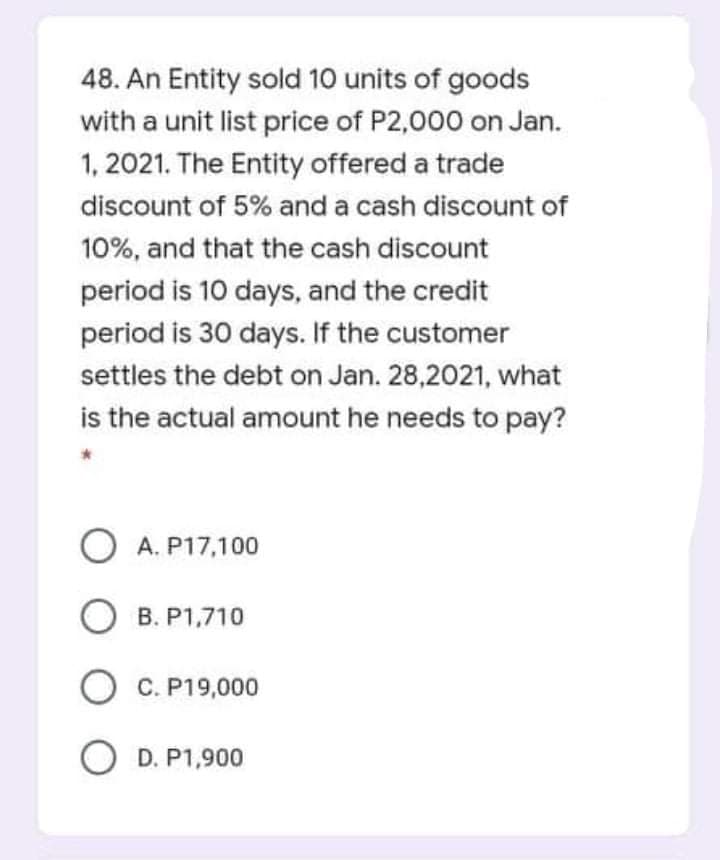 48. An Entity sold 10 units of goods
with a unit list price of P2,000 on Jan.
1, 2021. The Entity offered a trade
discount of 5% and a cash discount of
10%, and that the cash discount
period is 10 days, and the credit
period is 30 days. If the customer
settles the debt on Jan. 28,2021, what
is the actual amount he needs to pay?
O A. P17,100
О в.
B. P1,710
C. P19,000
O D. P1,900
